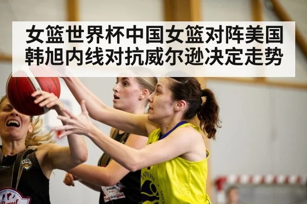 女篮世界杯中国女篮对阵美国 韩旭内线对抗威尔逊决定走势